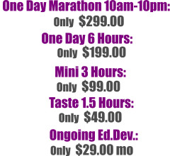 One Day Marathon 10am-10pm:  One Day 6 Hours:   Only  $299.00 Only  $199.00  Mini 3 Hours:  Only  $99.00  Taste 1.5 Hours:  Only  $49.00  Ongoing Ed.Dev.:  Only  $29.00 mo